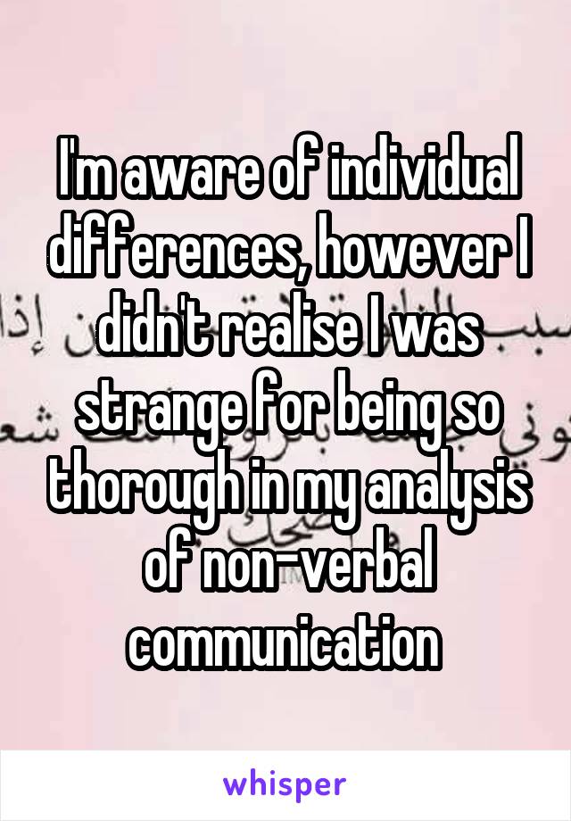 I'm aware of individual differences, however I didn't realise I was strange for being so thorough in my analysis of non-verbal communication 