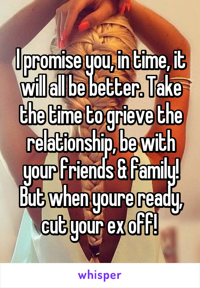 I promise you, in time, it will all be better. Take the time to grieve the relationship, be with your friends & family! But when youre ready, cut your ex off! 