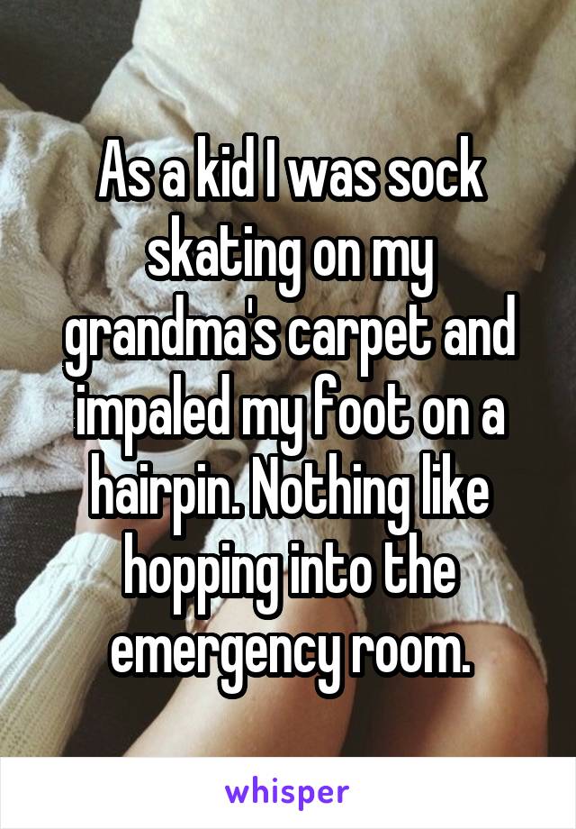 As a kid I was sock skating on my grandma's carpet and impaled my foot on a hairpin. Nothing like hopping into the emergency room.