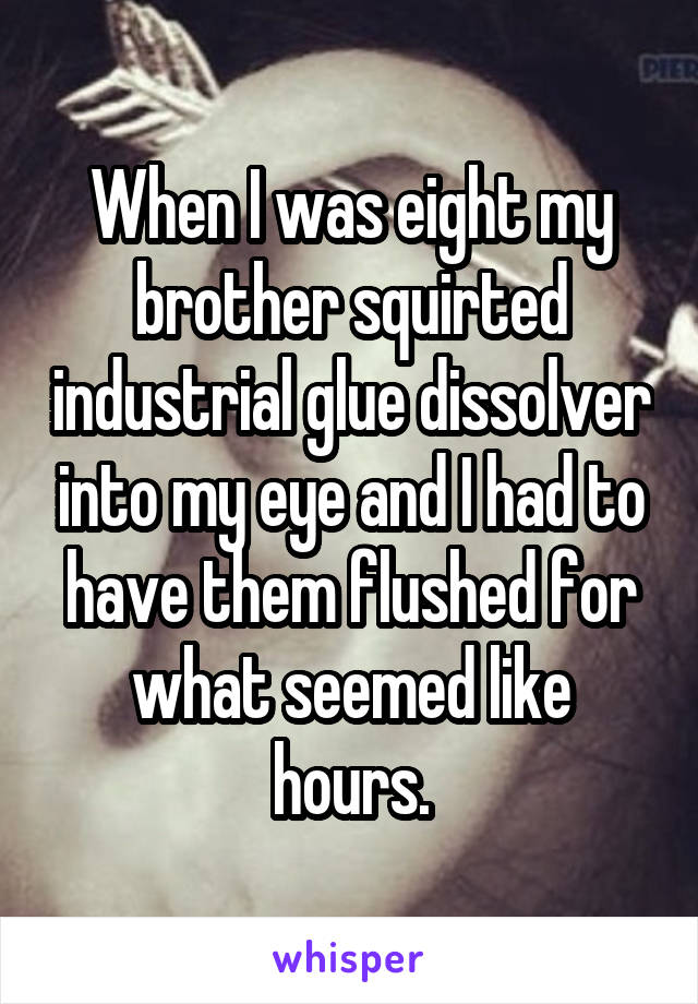 When I was eight my brother squirted industrial glue dissolver into my eye and I had to have them flushed for what seemed like hours.