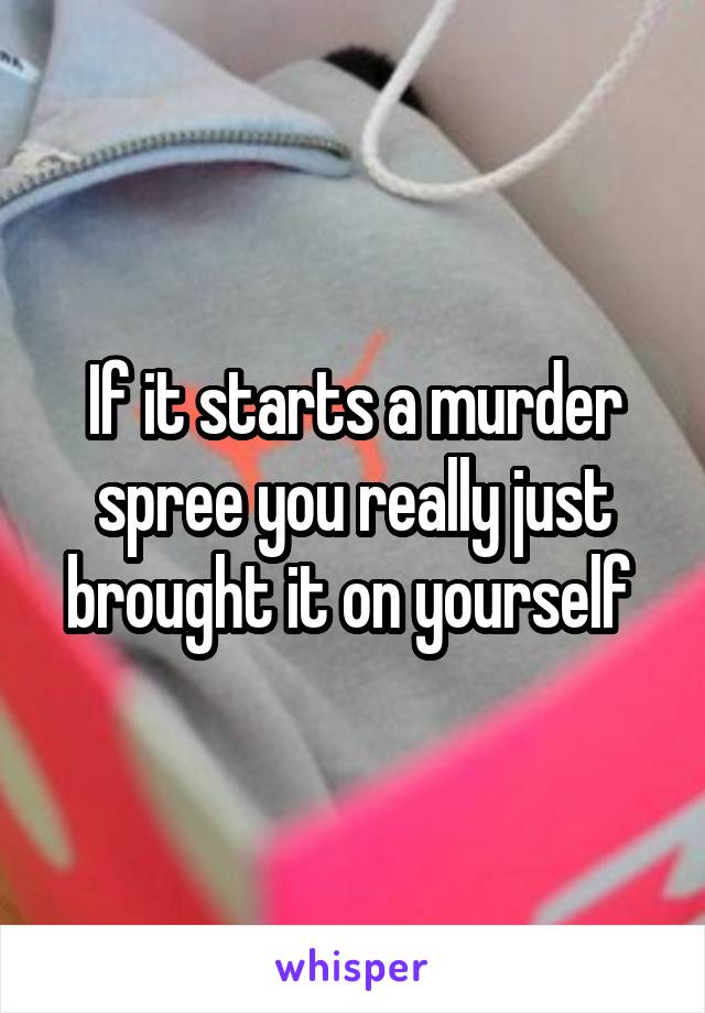 If it starts a murder spree you really just brought it on yourself 