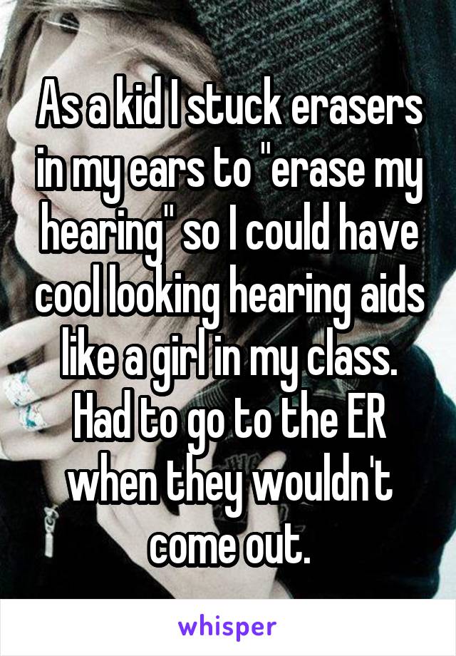 As a kid I stuck erasers in my ears to "erase my hearing" so I could have cool looking hearing aids like a girl in my class. Had to go to the ER when they wouldn't come out.
