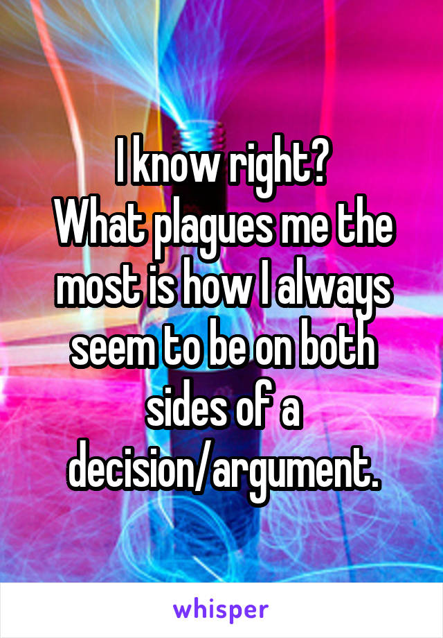 I know right?
What plagues me the most is how I always seem to be on both sides of a decision/argument.