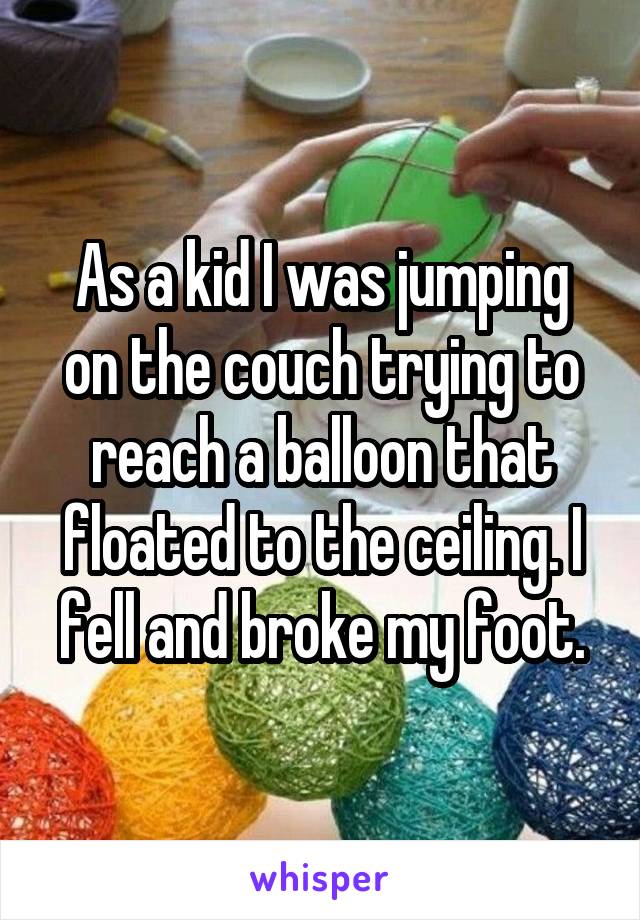 As a kid I was jumping on the couch trying to reach a balloon that floated to the ceiling. I fell and broke my foot.