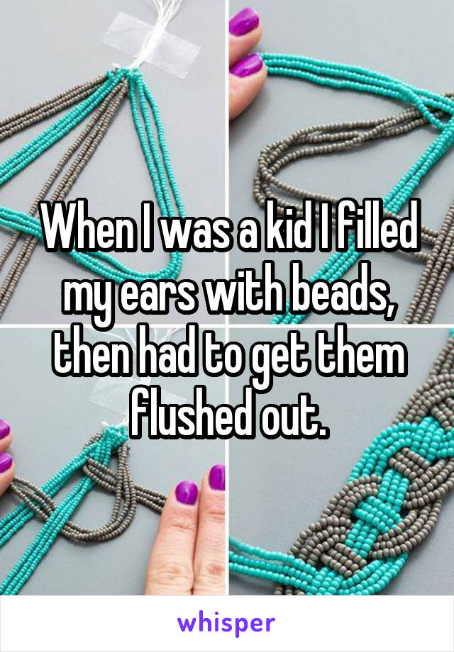 When I was a kid I filled my ears with beads, then had to get them flushed out.