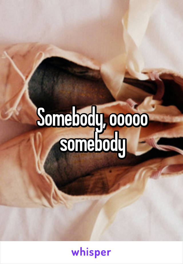 Somebody, ooooo somebody