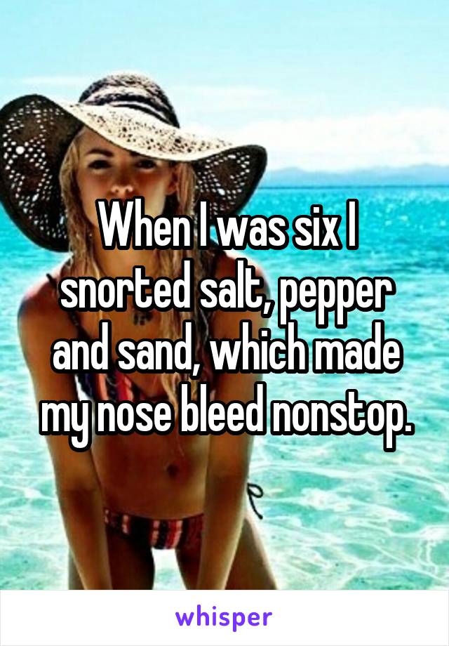 When I was six I snorted salt, pepper and sand, which made my nose bleed nonstop.