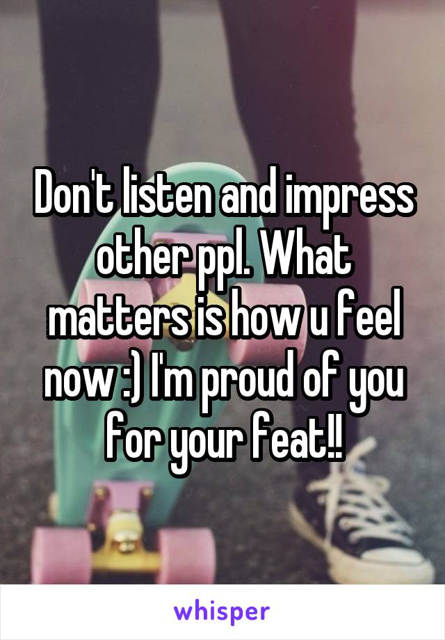 Don't listen and impress other ppl. What matters is how u feel now :) I'm proud of you for your feat!!