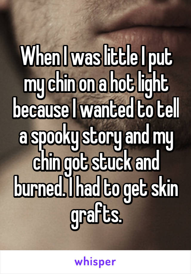 When I was little I put my chin on a hot light because I wanted to tell a spooky story and my chin got stuck and burned. I had to get skin grafts.