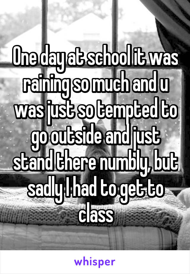 One day at school it was raining so much and u was just so tempted to go outside and just stand there numbly, but sadly I had to get to class