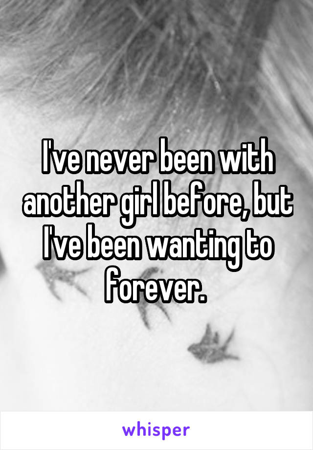 I've never been with another girl before, but I've been wanting to forever. 