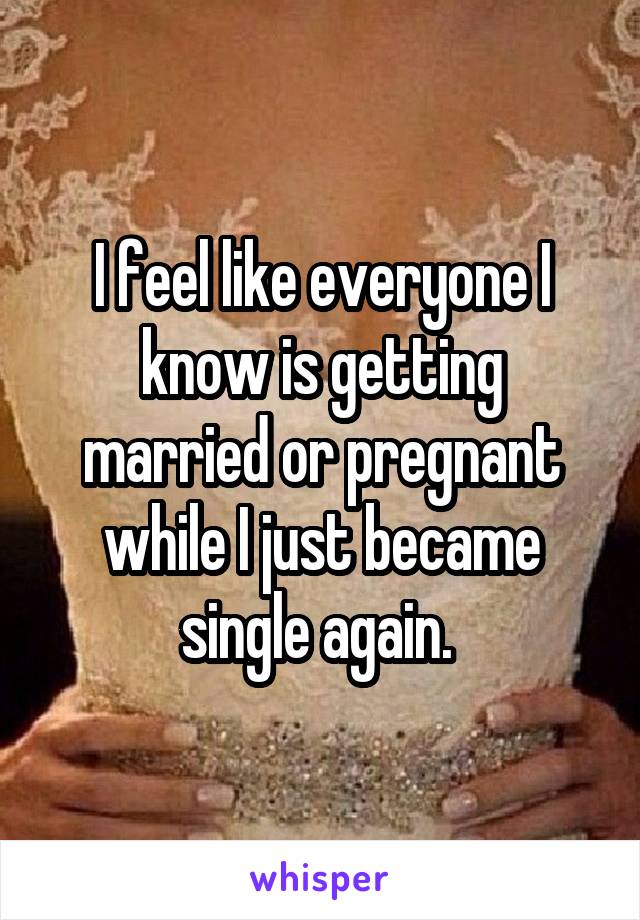 I feel like everyone I know is getting married or pregnant while I just became single again. 