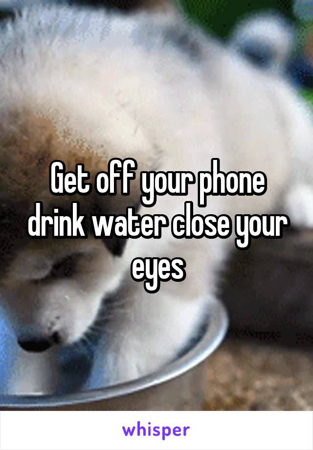 Get off your phone drink water close your eyes