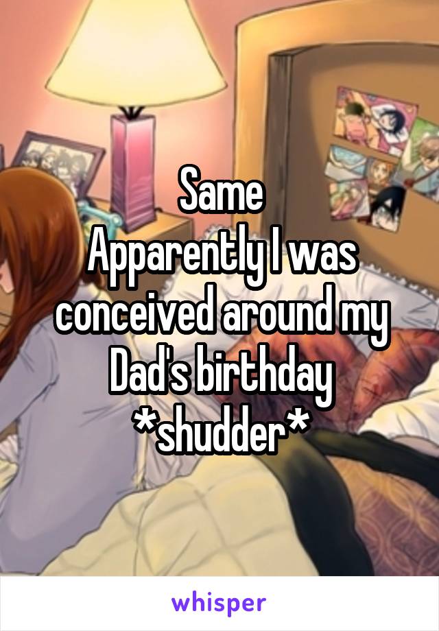 Same
Apparently I was conceived around my Dad's birthday
*shudder*