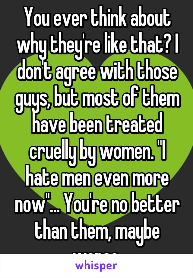 You ever think about why they're like that? I don't agree with those guys, but most of them have been treated cruelly by women. "I hate men even more now"... You're no better than them, maybe worse.