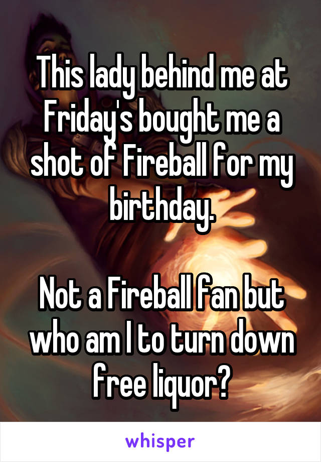 This lady behind me at Friday's bought me a shot of Fireball for my birthday.

Not a Fireball fan but who am I to turn down free liquor?