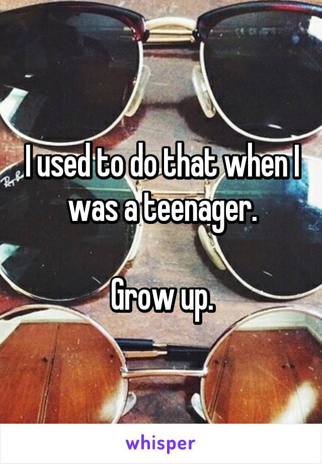 I used to do that when I was a teenager.

Grow up.