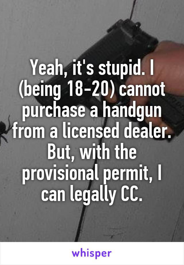  Yeah, it's stupid. I (being 18-20) cannot purchase a handgun from a licensed dealer. But, with the provisional permit, I can legally CC.