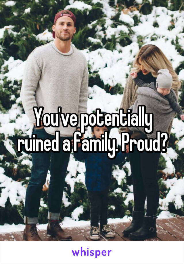 You've potentially ruined a family. Proud?