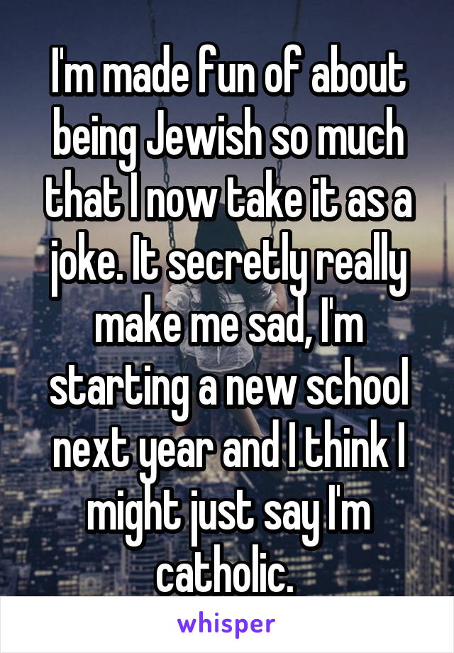 I'm made fun of about being Jewish so much that I now take it as a joke. It secretly really make me sad, I'm starting a new school next year and I think I might just say I'm catholic. 