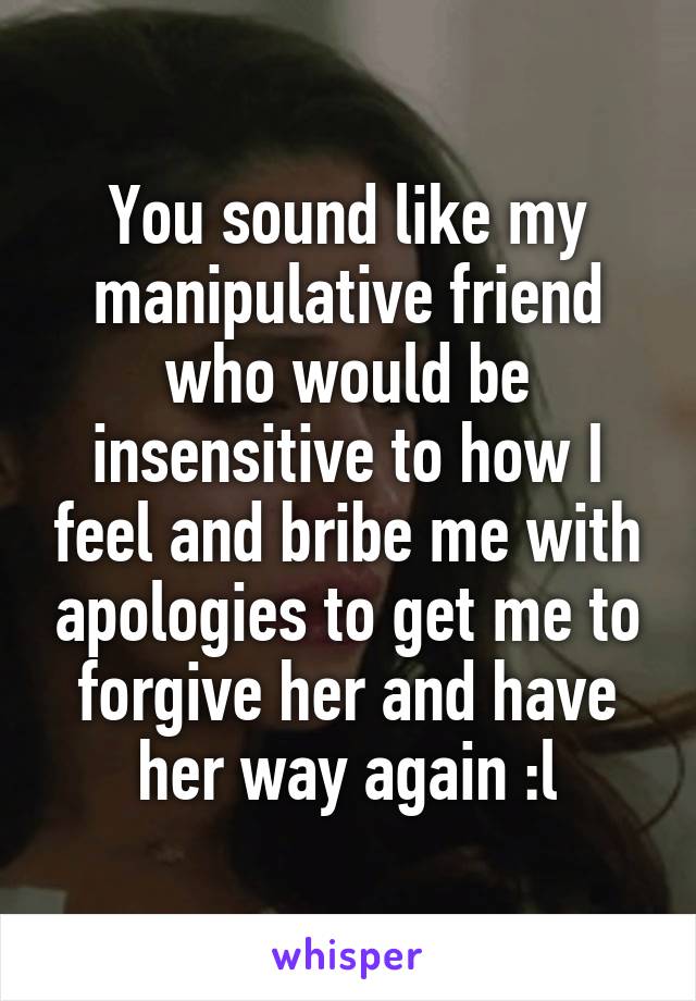 You sound like my manipulative friend who would be insensitive to how I feel and bribe me with apologies to get me to forgive her and have her way again :l