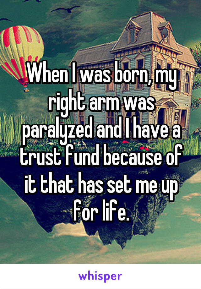 When I was born, my right arm was paralyzed and I have a trust fund because of it that has set me up for life.