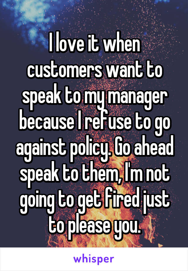 I love it when customers want to speak to my manager because I refuse to go against policy. Go ahead speak to them, I'm not going to get fired just to please you.