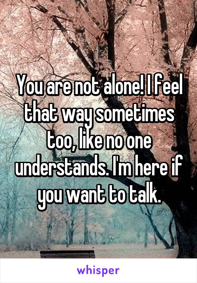 You are not alone! I feel that way sometimes too, like no one understands. I'm here if you want to talk.