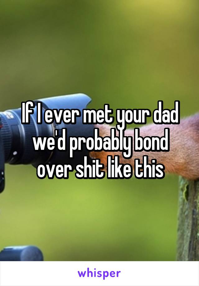 If I ever met your dad we'd probably bond over shit like this