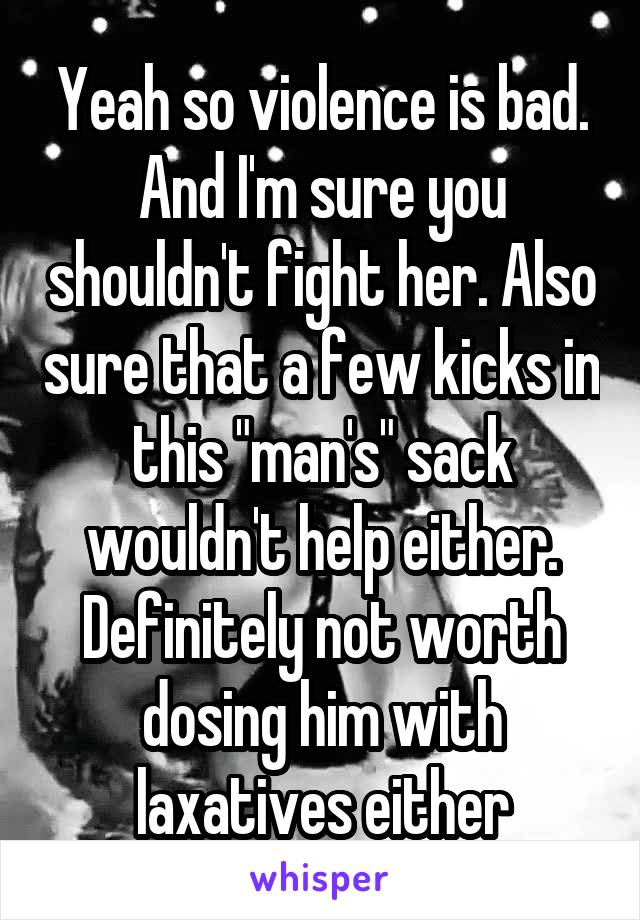 Yeah so violence is bad. And I'm sure you shouldn't fight her. Also sure that a few kicks in this "man's" sack wouldn't help either. Definitely not worth dosing him with laxatives either