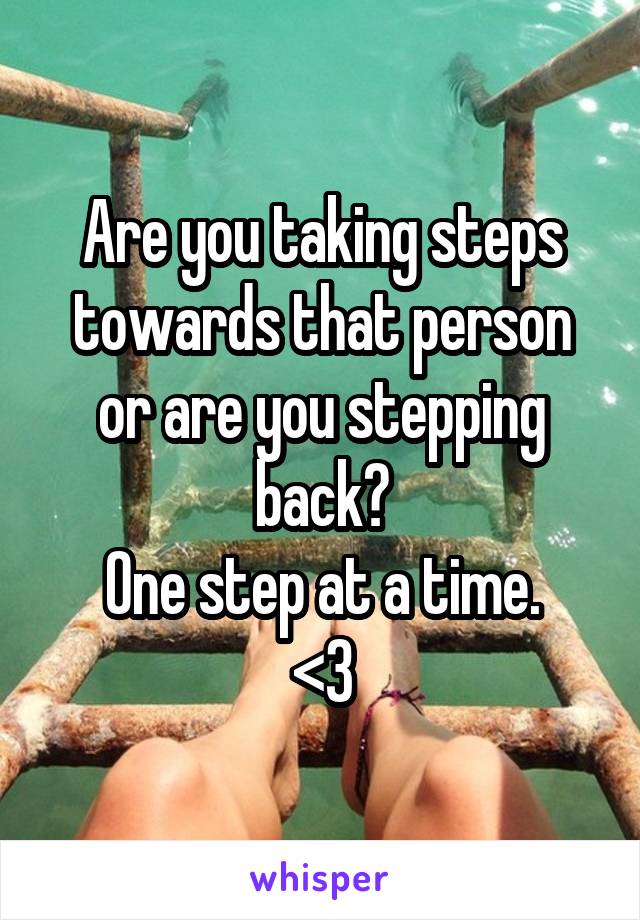 Are you taking steps towards that person or are you stepping back?
One step at a time.
<3