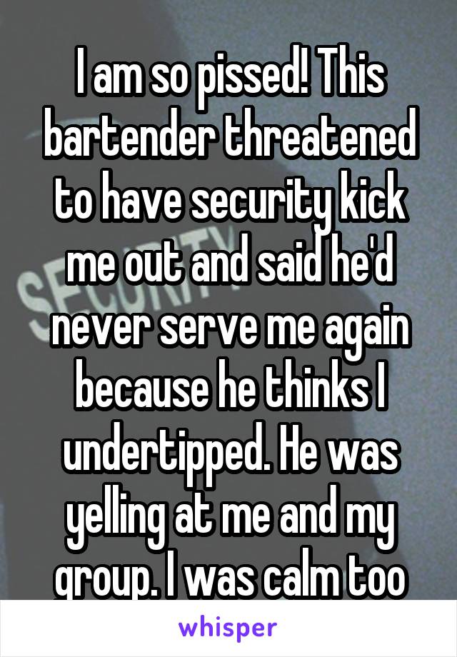I am so pissed! This bartender threatened to have security kick me out and said he'd never serve me again because he thinks I undertipped. He was yelling at me and my group. I was calm too