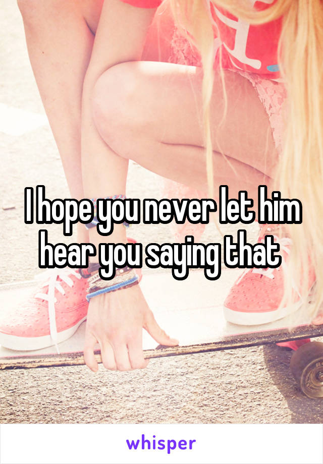 I hope you never let him hear you saying that 