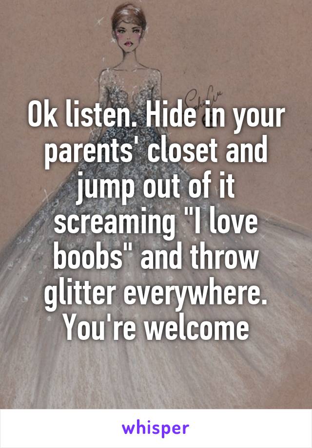 Ok listen. Hide in your parents' closet and jump out of it screaming "I love boobs" and throw glitter everywhere. You're welcome