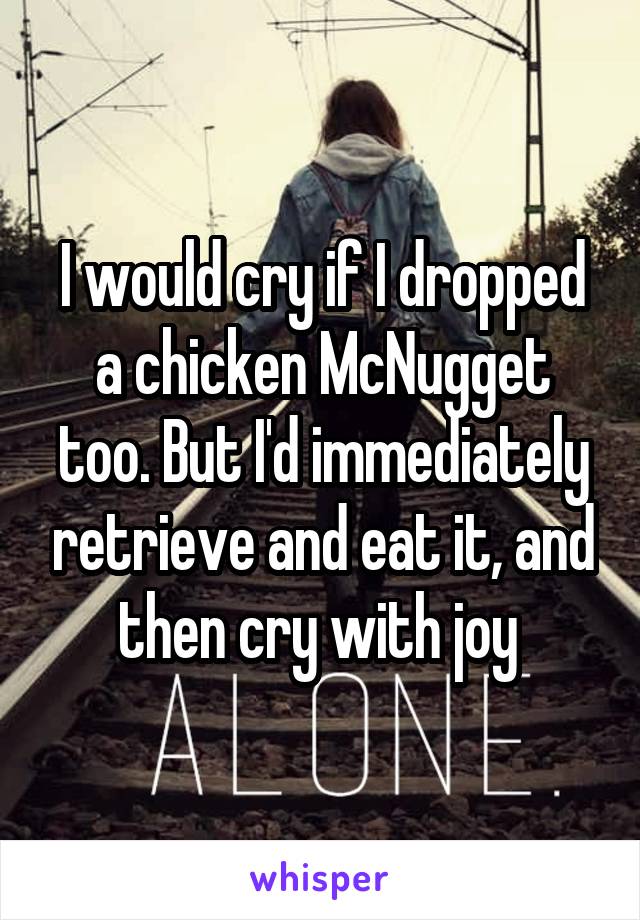 I would cry if I dropped a chicken McNugget too. But I'd immediately retrieve and eat it, and then cry with joy 