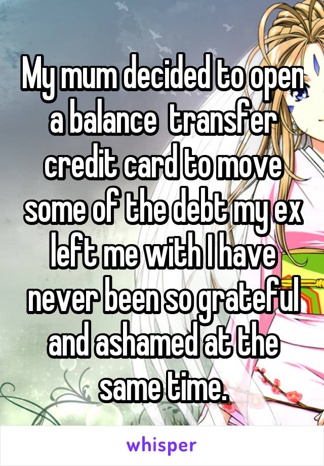 My mum decided to open a balance  transfer credit card to move some of the debt my ex left me with I have never been so grateful and ashamed at the same time.