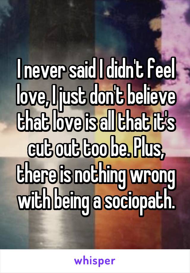 I never said I didn't feel love, I just don't believe that love is all that it's cut out too be. Plus, there is nothing wrong with being a sociopath.