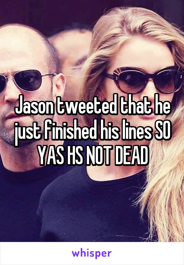 Jason tweeted that he just finished his lines SO YAS HS NOT DEAD