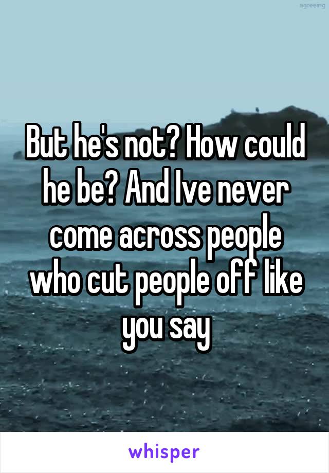 But he's not? How could he be? And Ive never come across people who cut people off like you say