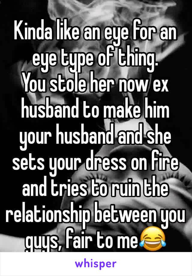 Kinda like an eye for an eye type of thing. 
You stole her now ex husband to make him your husband and she sets your dress on fire and tries to ruin the relationship between you  guys, fair to me😂