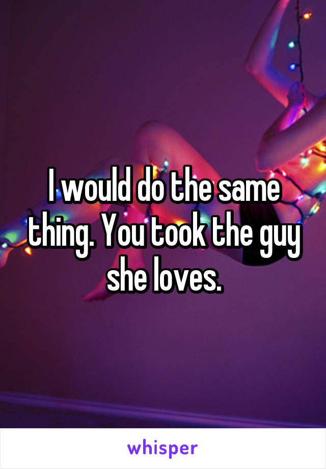 I would do the same thing. You took the guy she loves.