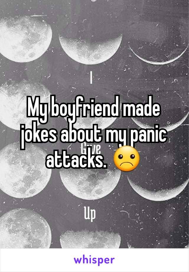 My boyfriend made jokes about my panic attacks. ☹