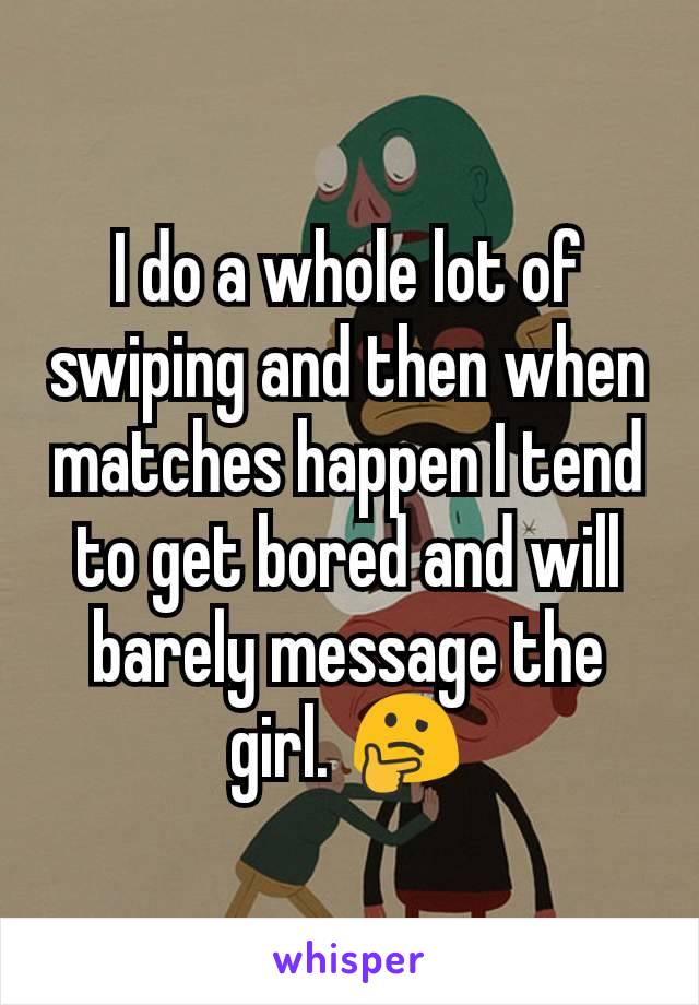 I do a whole lot of swiping and then when matches happen I tend to get bored and will barely message the girl. 🤔