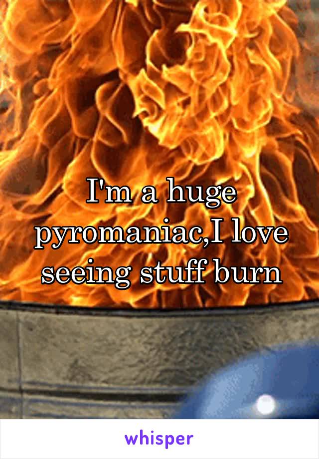 I'm a huge pyromaniac,I love seeing stuff burn