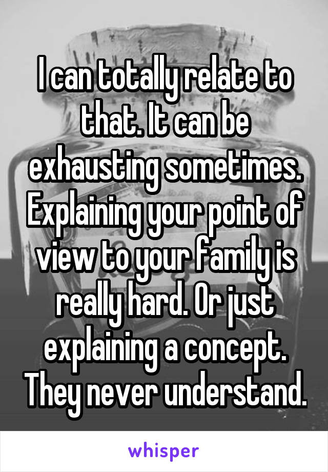 I can totally relate to that. It can be exhausting sometimes. Explaining your point of view to your family is really hard. Or just explaining a concept. They never understand.