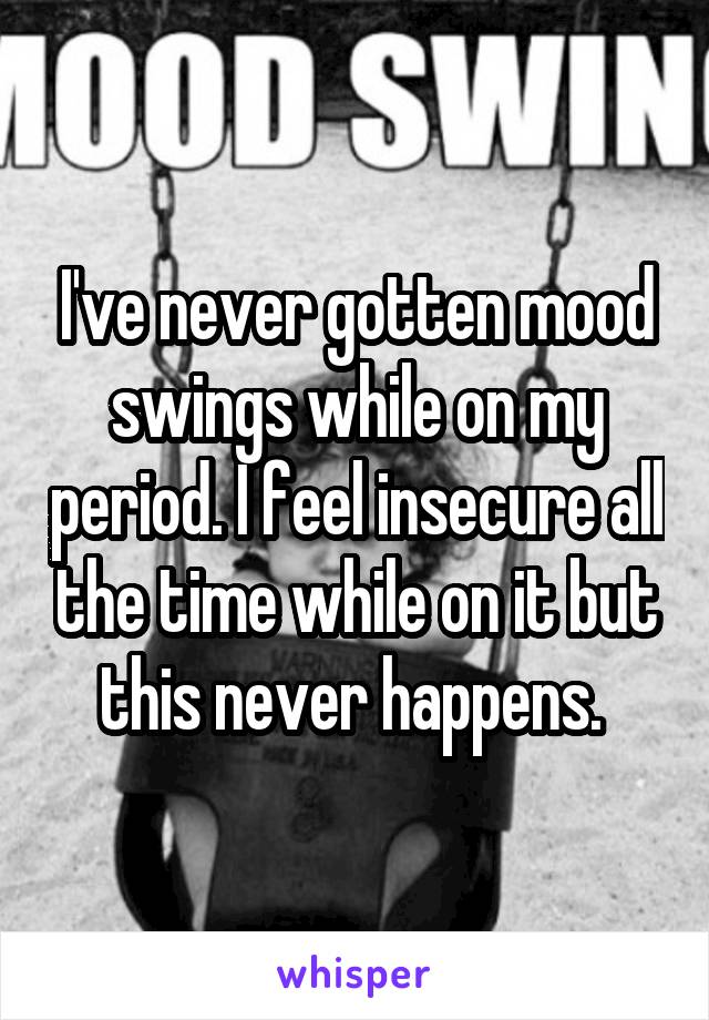 I've never gotten mood swings while on my period. I feel insecure all the time while on it but this never happens. 
