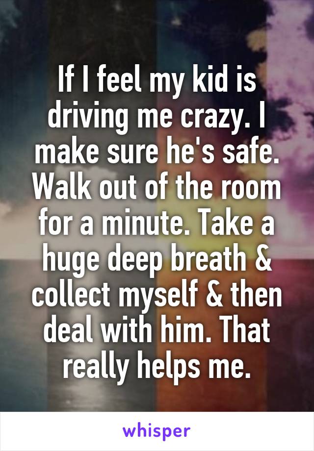 If I feel my kid is driving me crazy. I make sure he's safe. Walk out of the room for a minute. Take a huge deep breath & collect myself & then deal with him. That really helps me.