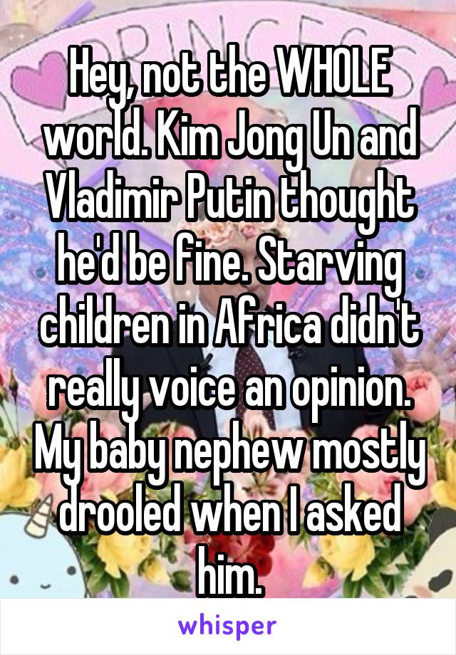 Hey, not the WHOLE world. Kim Jong Un and Vladimir Putin thought he'd be fine. Starving children in Africa didn't really voice an opinion. My baby nephew mostly drooled when I asked him.