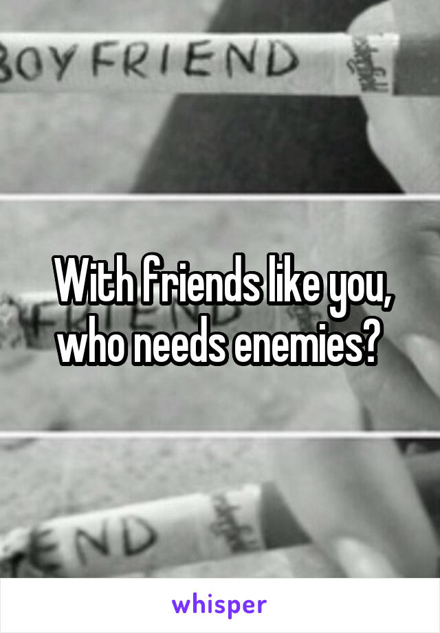 With friends like you, who needs enemies? 