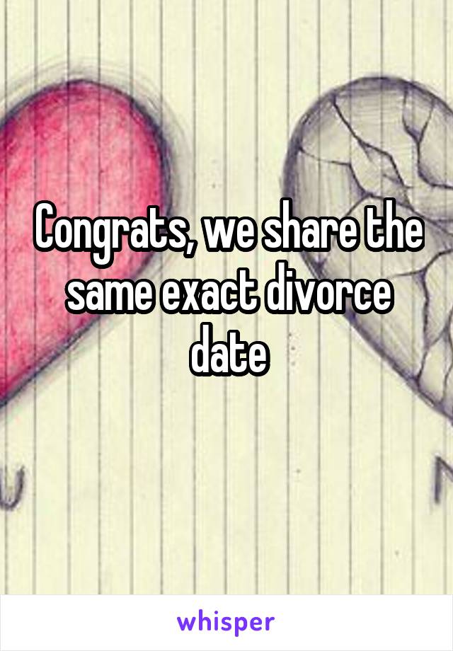 Congrats, we share the same exact divorce date
